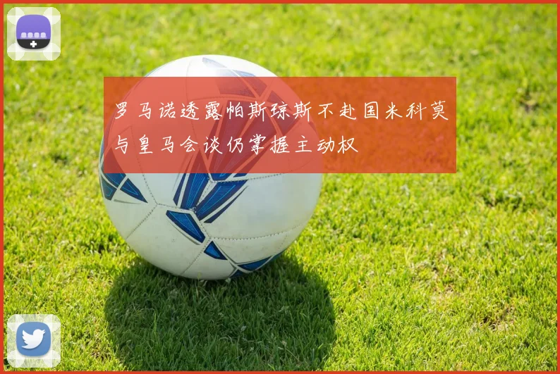 罗马诺透露帕斯琼斯不赴国米科莫与皇马会谈仍掌握主动权