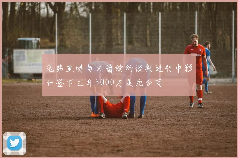 范弗里特与火箭续约谈判进行中预计签下三年5000万美元合同