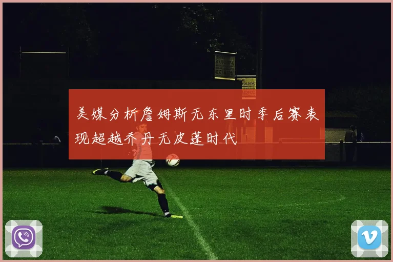 美媒分析詹姆斯无东里时季后赛表现超越乔丹无皮蓬时代