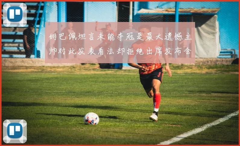 姆巴佩坦言未能夺冠是最大遗憾主帅对此发表看法却拒绝出席发布会