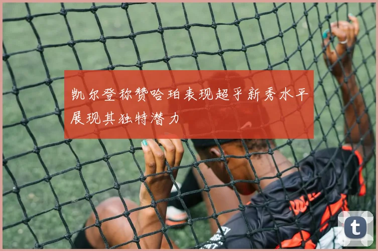 凯尔登称赞哈珀表现超乎新秀水平展现其独特潜力