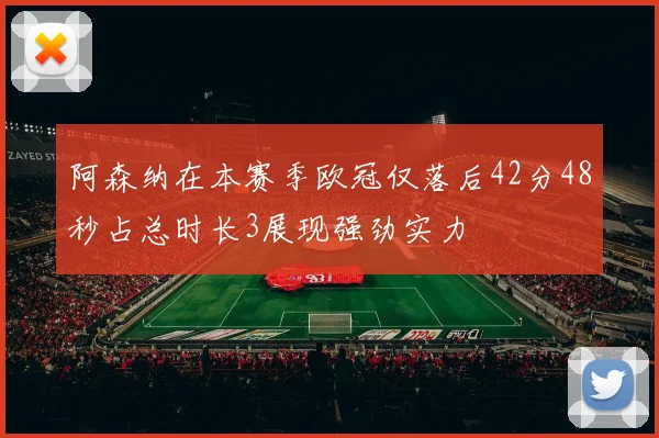 阿森纳在本赛季欧冠仅落后42分48秒占总时长3展现强劲实力