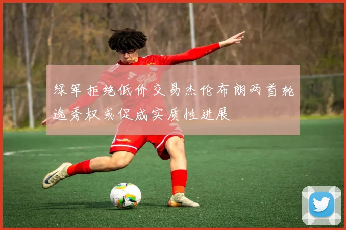 绿军拒绝低价交易杰伦布朗两首轮选秀权或促成实质性进展