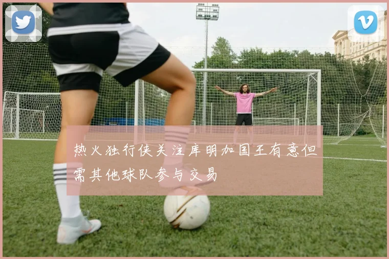热火独行侠关注库明加国王有意但需其他球队参与交易
