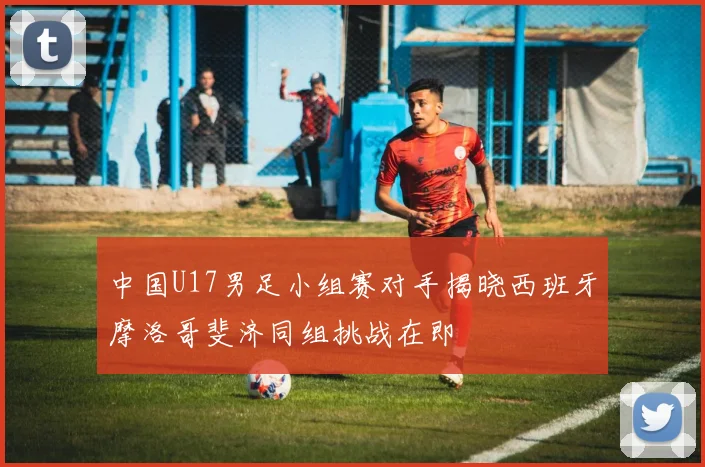 中国U17男足小组赛对手揭晓西班牙摩洛哥斐济同组挑战在即