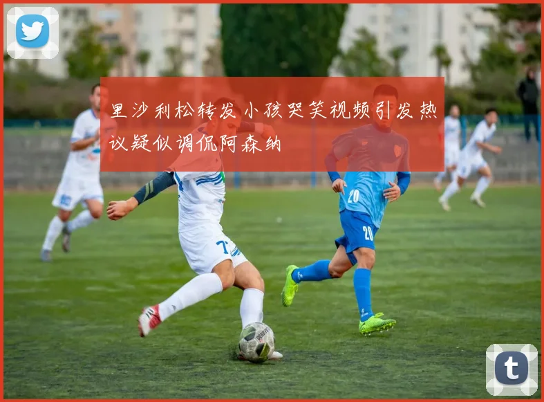 里沙利松转发小孩哭笑视频引发热议疑似调侃阿森纳