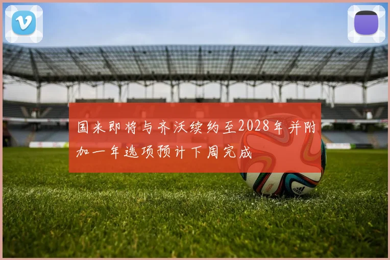 国米即将与齐沃续约至2028年并附加一年选项预计下周完成