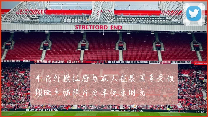 申花外援拉唐与家人在泰国享受假期晒幸福照片分享快乐时光