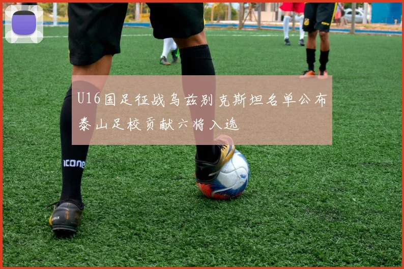 U16国足征战乌兹别克斯坦名单公布泰山足校贡献六将入选