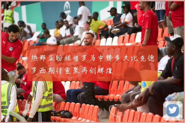 热那亚盼租借罗马中锋多夫比克德罗西期待重聚再创辉煌