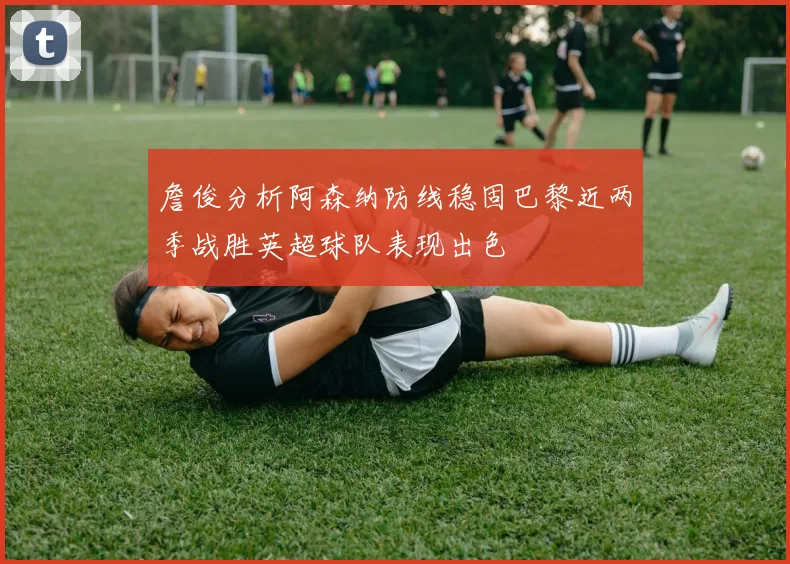 詹俊分析阿森纳防线稳固巴黎近两季战胜英超球队表现出色