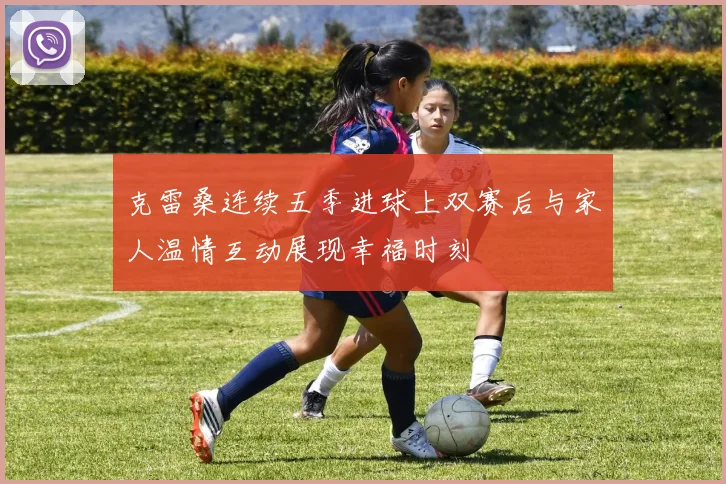 克雷桑连续五季进球上双赛后与家人温情互动展现幸福时刻