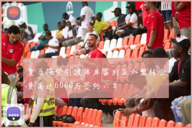 皇马强势引援库库雷利亚加盟转会费高达6000万签约六年