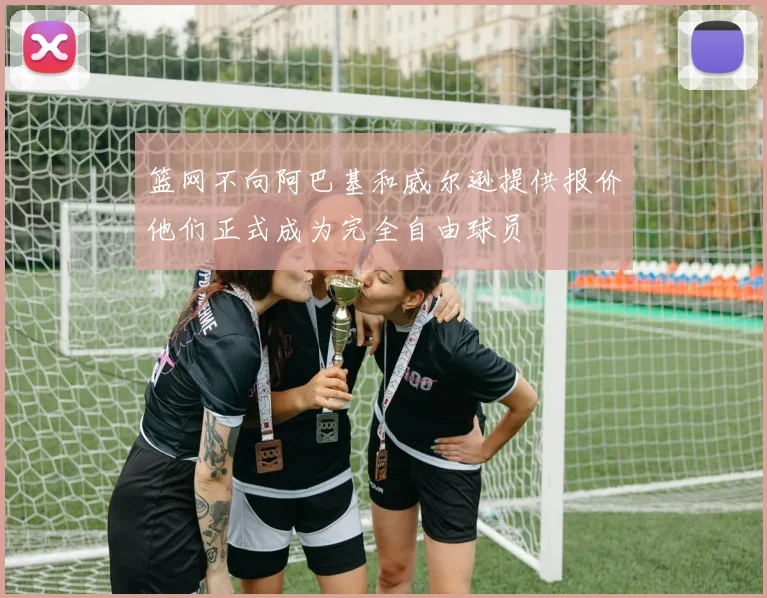 篮网不向阿巴基和威尔逊提供报价他们正式成为完全自由球员