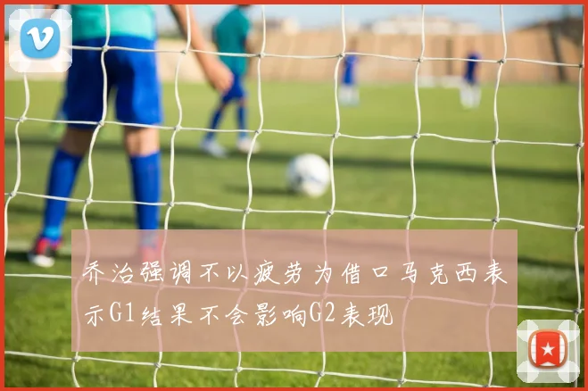乔治强调不以疲劳为借口马克西表示G1结果不会影响G2表现