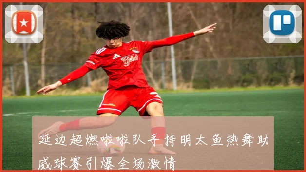 延边超燃啦啦队手持明太鱼热舞助威球赛引爆全场激情