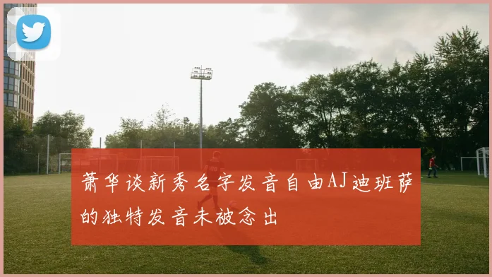 萧华谈新秀名字发音自由AJ迪班萨的独特发音未被念出