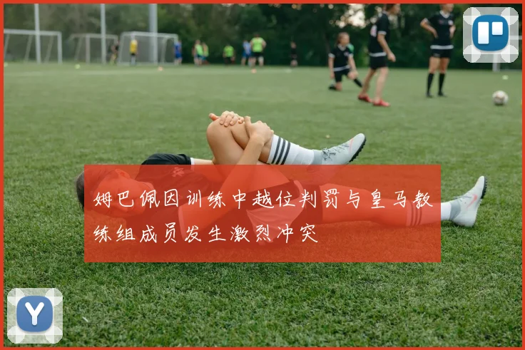 姆巴佩因训练中越位判罚与皇马教练组成员发生激烈冲突