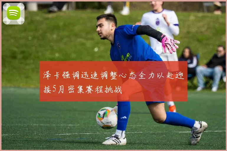 泽卡强调迅速调整心态全力以赴迎接5月密集赛程挑战