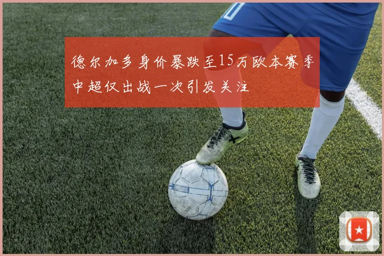 德尔加多身价暴跌至15万欧本赛季中超仅出战一次引发关注
