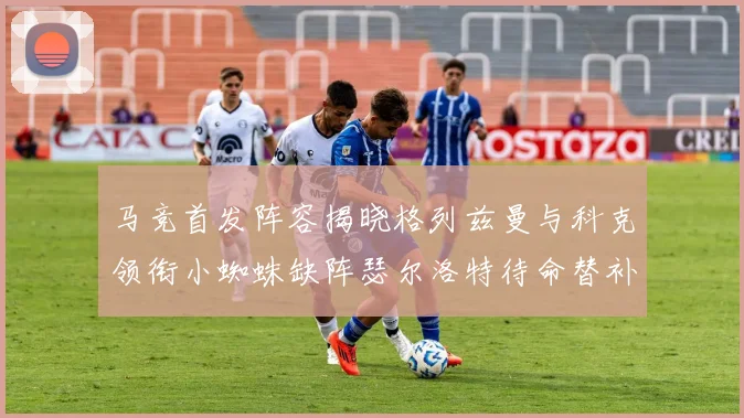 马竞首发阵容揭晓格列兹曼与科克领衔小蜘蛛缺阵瑟尔洛特待命替补