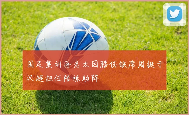 国足集训蒋光太因膝伤缺席周挺于汉超担任陪练助阵