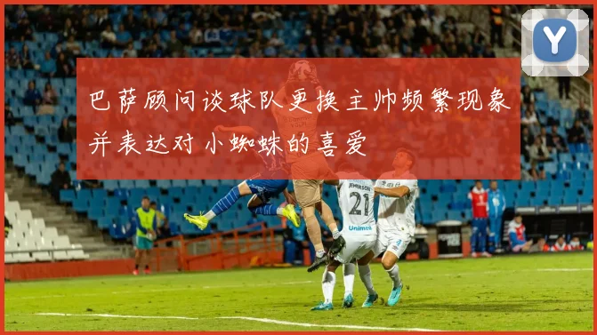 巴萨顾问谈球队更换主帅频繁现象并表达对小蜘蛛的喜爱