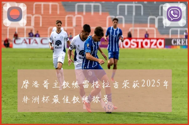 摩洛哥主教练雷格拉吉荣获2025年非洲杯最佳教练称号